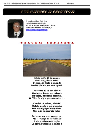 JB News – Informativo nr. 2.114 – Florianópolis (SC) - sábado, 16 de julho de 2016 Pág. 32/33
O Irmão Adilson Zotovici,
Loja Chequer Nassif-169
de São Bernardo do Campo – GLESP
escreve aos sábados neste espaço.
adilsonzotovici@gmail.com
V I A G E M I N F I N I T A
Meia noite já beirando
Num magnífico astral
O coração forte pulsando
Ansiedade na paz sem igual !
Percorro tudo em visual
Zodíaco, dossel no oriente
Mosaico, abóboda celestial
O Olho da vigia permanente......
Ambiente calmo, silente,
Seleta gente a me guardar
Com boa egrégora evidente...
Mas não conseguia falar !
Foi num momento sem par
Que emergi da escuridão
Pude então contemplar
A grata surpresa, a razão !
 