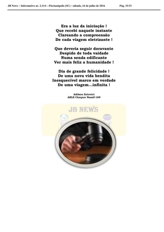 JB News – Informativo nr. 2.114 – Florianópolis (SC) - sábado, 16 de julho de 2016 Pág. 33/33
Era a luz da iniciação !
Que recebi naquele instante
Clareando a compreensão
De cada viagem eletrizante !
Que deveria seguir doravante
Despido de toda vaidade
Numa senda edificante
Ver mais feliz a humanidade !
Dia de grande felicidade !
De uma nova vida bendita
Inesquecível marco em verdade
De uma viagem...infinita !
Adilson Zotovici
ARLS Chequer Nassif-169
 