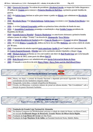 JB News – Informativo nr. 2.114 – Florianópolis (SC) - sábado, 16 de julho de 2016 Pág. 4/33
 1861 - Guerra de Secessão: Na ordem do presidente Abraham Lincoln, as tropas da União chegaram a
25 milhas de Virgínia para começar a Primeira Batalha de Bull Run, a primeira grande batalha da
guerra.
 1917 - Os bolcheviques iniciam as ações para tomar o poder na Rússia, que culminam na Revolução
Russa.
 1918 - Revolução Russa: Em Iekaterimburgo, bolcheviques executam o czar Nicolau II da Rússia e sua
família.
 1926 - A revista National Geographic publica as primeiras fotos coloridas do fundo do mar.
 1934 - A Assembléia Constituinte promulga a constituição e elege Getúlio Vargas presidente da
República do Brasil.
 1945 - Segunda Guerra Mundial - Projecto Manhattan: os americanos detonam a primeira bomba
atômica (nome de código "Trinity") no deserto de Alamogordo, Novo México.
 1950 - A Seleção Brasileira de Futebol perde a Copa do Mundo para o Uruguai em pleno Maracanã.
 1951 - O rei da Bélgica, Leopoldo III, abdica em favor de seu filho Balduíno, que seria o chefe de estado
por 40 anos.
 1969 - Lançamento da missão espacial norte americana Apollo 11 no Complexo de Lançamento 39,
do Centro Espacial Kennedy, (Flórida) que seria a primeira missão tripulada a chegar à Lua.
 1988 - Michael Jackson performa ao vivo em Londres um show da Bad World Tour que seria lançado
em DVD no ano de 2012, como parte do álbum Bad 25.
 1990 - Rede Record passa a ser administrada pela Igreja Universal do Reino de Deus.
 2005 - É lançado o sexto livro da série Harry Potter: Harry Potter and the Half-Blood Prince.


1854 Morre, em Itajaí, o coronel da Guarda Nacional e deputado provincial Agostinho Alves Ramos,
considerado um dos fundadores daquela cidade.
1890 Inaugurada, nesta data, a estação telegráfica de Blumenau.
1893 Circula, em Blumenau, o primeiro número do jornal em idioma alemão, “Der Urwaldsbote”, sob a
direção do pastor Hermann Faulhaber.
1774 Fundação da Grande Loja Nacional da Alemanha
1782 No famoso Congresso de Whilhelmsbad, próximo a cidade da cidade de Hanau, em Hesse-Cassel,
foi iniciado Ferdinando Duque de Brunswik, Grande Mestre da Observância Rigida.
1902 Fundação da Loja Benso di Cavour em São Paulo
1968 Fundação da Loja Maçônica 16 de Julho, na Fazenda Estrela do Norte, Itabebí, Bahia.
Fatos maçônicos do dia
Fonte: O Livro dos Dias (Ir João Guilherme) e acervo pessoal
históricos de santa catarina
 