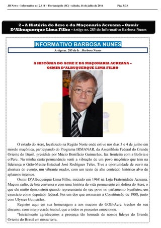 JB News – Informativo nr. 2.114 – Florianópolis (SC) - sábado, 16 de julho de 2016 Pág. 5/33
.
INFORMATIVO BARBOSA NUNES
Artigo nr. 283 do IrBarbosa Nunes
A HISTÓRIA DO ACRE E DA MAÇONARIA ACREANA –
OSMIR D’ALBUQUERQUE LIMA FILHO
O estado do Acre, localizado na Região Norte onde estive nos dias 3 e 4 de junho em
missão maçônica, participando do Programa IRMANAR, da Assembleia Federal do Grande
Oriente do Brasil, presidida por Múcio Bonifácio Guimarães, faz fronteira com a Bolívia e
o Peru . Na minha curta permanência senti a vibração de um povo maçônico que tem na
liderança o Grão-Mestre Estadual José Rodrigues Teles. Tive a oportunidade de ouvir na
abertura do evento, um vibrante orador, com um texto de alto conteúdo histórico alvo de
aplausos intensos.
Osmir D’Albuquerque Lima Filho, iniciado em 1968 na Loja Fraternidade Acreana.
Maçom culto, de boa conversa e com uma história de vida permanente em defesa do Acre, o
que ele muito demonstrou quando representante do seu povo no parlamento brasileiro, em
exercício como deputado federal. Foi um dos que assinaram a Constituição de 1988, junto
com Ulysses Guimarães.
Registro aqui em sua homenagem a aos maçons do GOB-Acre, trechos do seu
discurso, com interpretação teatral, que a todos os presentes emocionou.
“Inicialmente agradecemos a presença tão honrada de nossos líderes do Grande
Oriente do Brasil em nossa terra.
2 – A História do Acre e da Maçonaria Acreana – Osmir
D’Albuquerque Lima Filho -Artigo nr. 283 do Informativo Barbosa Nunes
 