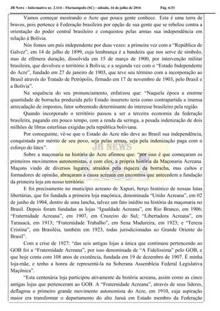 JB News – Informativo nr. 2.114 – Florianópolis (SC) - sábado, 16 de julho de 2016 Pág. 6/33
Vamos começar mostrando o Acre que pouca gente conhece. Esta é uma terra de
bravos, pois pertence à Federação brasileira por opção de sua gente que se rebelou contra a
orientação do poder central brasileiro e conquistou pelas armas sua independência em
relação à Bolívia.
Nós fomos um país independente por duas vezes: a primeira vez com a “República de
Galvez”, em 14 de julho de 1899, cuja lembrança é a bandeira que nos serve de símbolo,
mas de efêmera duração, dissolvida em 15 de março de 1900, por intervenção militar
brasileira, que devolveu o território à Bolívia; e a segunda vez com o “Estado Independente
do Acre”, fundado em 27 de janeiro de 1903, que teve seu término com a incorporação ao
Brasil através do Tratado de Petrópolis, firmado em 17 de novembro de 1903, pelo Brasil e
a Bolívia”.
Na sequência do seu pronunciamento, enfatizou que: “Naquela época a enorme
quantidade de borracha produzida pelo Estado insurreto teria como contrapartida a imensa
arrecadação de impostos, fator sobremodo determinante do interesse brasileiro pela região.
Quando incorporado o território passou a ser a terceira economia da federação
brasileira, pagando em pouco tempo, com a renda da seringa, a pesada indenização de dois
milhões de libras esterlinas exigidas pela república boliviana.
Por conseguinte, vê-se que o Estado do Acre não deve ao Brasil sua independência,
conquistada por mérito de seu povo, seja pelas armas, seja pela indenização paga com o
esforço do látex”.
Sobre a maçonaria na história do Acre afirmou que: “por isso é que começaram os
primeiros movimentos autonomistas, e com eles, a própria história da Maçonaria Acreana.
Maçons vindo de diversos lugares, atraídos pela riqueza da borracha, mas cultos e
formadores de opinião, abraçaram a causa acreana em encontros que antecedem a fundação
da primeira loja em nosso território.
E foi precisamente no município acreano de Xapuri, berço histórico de nossas lutas
libertárias, que foi fundada a primeira loja maçônica, denominada “União Acreana”, em 02
de junho de 1904, dentro de uma lancha, talvez um fato inédito na história da maçonaria no
Brasil. Depois foram fundadas as lojas “Igualdade Acreana”, em Rio Branco, em 1906;
“Fraternidade Acreana”, em 1907, em Cruzeiro do Sul; “Libertadora Acreana”, em
Tarauacá, em 1913; “Fraternidade Trabalho”, em Sena Madureira, em 1923; e “Tereza
Cristina”, em Brasiléia, também em 1923, todas jurisdicionadas ao Grande Oriente do
Brasil”.
Com a crise de 1927: “das seis antigas lojas a única que continuou pertencendo ao
GOB foi a “Fraternidade Acreana”, por isso denominada de “A Fidelíssima” pelo GOB, e
que hoje conta com 108 anos de existência, fundada em 19 de dezembro de 1907. É minha
loja-mãe, e tenho a honra de representá-la na Soberana Assembleia Federal Legislativa
Maçônica”.
“Esta centenária loja participou ativamente da história acreana, assim como as cinco
antigas lojas que pertenceram ao GOB. A “Fraternidade Acreana”, através de seus líderes,
deflagrou o primeiro grande movimento autonomista do Acre, em 1910, cuja aspiração
maior era transformar o departamento do alto Juruá em Estado membro da Federação
 