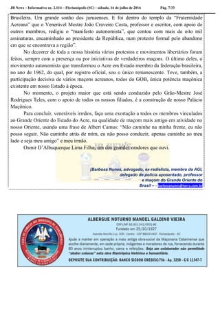 JB News – Informativo nr. 2.114 – Florianópolis (SC) - sábado, 16 de julho de 2016 Pág. 7/33
Brasileira. Um grande sonho dos juruaenses. E foi dentro do templo da “Fraternidade
Acreana” que o Venerável Mestre João Craveiro Costa, professor e escritor, com apoio de
outros membros, redigiu o “manifesto autonomista”, que contou com mais de oito mil
assinaturas, encaminhado ao presidente da República, num protesto formal pelo abandono
em que se encontrava a região”.
No decorrer de toda a nossa história vários protestos e movimentos libertários foram
feitos, sempre com a presença ou por iniciativas de verdadeiros maçons. O último deles, o
movimento autonomista que transformou o Acre em Estado membro da federação brasileira,
no ano de 1962, do qual, por registro oficial, sou o único remanescente. Teve, também, a
participação decisiva de vários maçons acreanos, todos do GOB, única potência maçônica
existente em nosso Estado à época.
No momento, o projeto maior que está sendo conduzido pelo Grão-Mestre José
Rodrigues Teles, com o apoio de todos os nossos filiados, é a construção de nosso Palácio
Maçônico.
Para concluir, veneráveis irmãos, faço uma exortação a todos os membros vinculados
ao Grande Oriente do Estado do Acre, na qualidade de maçom mais antigo em atividade no
nosso Oriente, usando uma frase de Albert Camus: “Não caminhe na minha frente, eu não
posso seguir. Não caminhe atrás de mim, eu não posso conduzir, apenas caminhe ao meu
lado e seja meu amigo” e meu irmão.
Osmir D’Albuquerque Lima Filho, um dos grandes oradores que ouvi.
(Barbosa Nunes, advogado, ex-radialista, membro da AGI,
delegado de polícia aposentado, professor
e maçom do Grande Oriente do
Brasil – – barbosanunes@terra.com.br
 