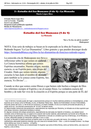 JB News – Informativo nr. 2.114 – Florianópolis (SC) - sábado, 16 de julho de 2016 Pág. 8/33
O Irmão Mario López Rico
é de La Coruña – Espanha.
Escreve aos sábados.
Responsável pela publicação espanhola
Retales de Masononeria
mario.lopezrico@yahoo.es - retalesdemasoneria.blogspot.com.es
Estudio del Ser Humano (4 de 4)
La Monada
“Ser o No Ser, he ahí la cuestión“
Shakespeare
NOTA: Esta serie de trabajos se basan en lo expresado en la obra de Francisco
Redondo Segura “La Luz Diamantina”. Libro gratuito y que pueden descargar desde
https://hermandadblanca.org/libro-la-luz-diamantina-de-francisco-redondo-segura/
La conocida cita de Shakespeare nos lleva a
reflexionar sobre lo que somos en realidad.
La Ciencia hermética afirma que somos
Espíritus encarnados. Nuestro origen, nuestra
esencia, es un Espíritu puro, una chispa del
Creador. Dado que somos únicos, algunas
escuelas le han dado el nombre de monada1
;
pero también se le conoce como Espíritu, Ser,
esencia, Yo Divino2
….
Cuando se dice que somos como Dioses o que hemos sido hechos a imagen de Dios
nos referimos siempre al Espíritu y no al cuerpo físico. La verdadera esencia del
hombre y de todo Ser vivo de la creación es el Espíritu porque es una parte de Él, del
1
Usar el término monada puede dar lugar a equivocaciones porque en muchos sistemas gnósticos (y heresiológicos), al Ser
Supremo se le conoce como la Mónada, el Uno, el Absoluto Teleos Aion, Bythos (la Profundidad o la Gran Profundidad),
Proarchē (Antes del Inicio ) y Hē Archē (el Comienzo) y el Padre Inefable. El Uno es la fuente primordial del pleroma, la
región de la luz. Las diversas emanaciones de "el Uno" se llaman eones.
En determinadas variaciones del gnosticismo, especialmente las inspiradas por Monoimo, la mónada era el dios supremo que
creó dioses menores o elementos (similares a eones).
En algunas versiones del antiguo gnosticismo, especialmente las derivadas de Valentín el Gnóstico, una deidad menor
conocido como el Demiurgo tuvo un papel en la creación del mundo material, adicionalmente a la función de la Mónada. En
estas formas de gnosticismo, el Dios del Antiguo Testamento a menudo se considera que fue el Demiurgo, no la Mónada o,
a veces, diferentes pasajes se interpretan referidas a una o a otro.
Asi pues, la Monada no podría asociarse al Espíritu pues no es Dios sino una parte del mismo. Sin embargo, con las
matizaciones adecuadas podemos entender que una cosa es la monada Divina – Dios – y otra la monada humana – la chispa
divina deDios que mora en nosotros – el Espíritu
2
No confunda este Yo Divino con el denominado Yo Superior que sería el Alma Divina, como ya hemos dicho, una cosa es el
Espíritu y otra el Alma.
3 – Estudio del Ser Humano (4 de 4) – La Monada
Mario López Rico
 