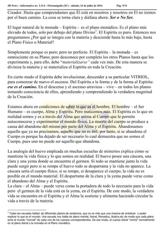JB News – Informativo nr. 2.114 – Florianópolis (SC) - sábado, 16 de julho de 2016 Pág. 9/33
Creador. Hasta que comprendamos que Él está en nosotros y nosotros en El no iremos
por el buen camino. La cosa se torna clara y diáfana ahora: Ser o No Ser.
El lugar natural de la monada – Espíritu - es el plano monádico. Es el plano más
elevado de todos, solo por debajo del plano Divino3
. El Espíritu es puro. Entonces nos
preguntamos ¿Por qué se integra con la materia y desciende hasta lo más bajo, hasta
el Plano Físico o Material?
Simplemente porque es puro; pero no perfecto. El Espíritu – la monada – es
omnisciente en su Plano; pero desconoce por completo los otros Planos hasta que los
experimenta y, para ello, debe “materializarse” cada vez más. De esta manera se
diviniza la materia y se materializa el Espíritu en toda la Creación.
En cierto modo el Espíritu debe involucionar, descender a su particular VITRIOL,
para comenzar de nuevo el ascenso. Del Espíritu a la forma y de la forma al Espíritu:
ese es el camino. En el descenso y el ascenso atraviesa – vive – en todos los planos
tomando consciencia de ellos, aprendiendo y comprendiendo la verdadera magnitud
de la Creación.
Estamos ahora en condiciones de saber lo que es el hombre. El hombre – el Ser
Humano – es cuerpo, Alma y Espíritu. Pero maticemos más. El Espíritu es lo que en
realidad somos y es a través del Alma que anima al Cuerpo que le permite
autoconocerse y experimentar el mundo físico. La muerte del cuerpo se produce a
causa del abandono del mismo por parte del Alma y el Espíritu. Abandonamos
aquello que ya no precisamos, aquello que no es útil; por tanto, si se abandona el
Cuerpo es porque ha dejado de ser necesario lo cual demuestra que no somos el
Cuerpo, pues uno no puede ser aquello que abandona.
La analogía del huevo empleada en muchas escuelas de misterios explica cómo se
mantiene la vida física y lo que somos en realidad. El huevo posee una cáscara, una
clara y una yema donde se encuentra el germen. Si todo se mantiene junto la vida
puede surgir pero si se rompe el huevo todo se desparrama y la vida no aparece. La
cáscara sería el cuerpo físico, si se rompe, si desaparece el cuerpo, la vida no es
posible en el mundo material. El desparrame de la clara y la yema puede verse como
el abandono del Alma y el Espíritu.
La clara – el Alma – puede verse como la portadora de todo lo necesario para la vida
pero el germen de la vida está en la yema, en el Espíritu. De este modo, la verdadera
vida se encuentra en el Espíritu y el Alma la sostiene y alimenta haciendo circular la
vida a través de la materia.
3
Todas las escuelas hablan de diferentes planos de existencia, que no es más que una manera de sintetizar y poder
explicar lo que es el mundo. Una escuela nos habla de plano mental, Astral, Monadico, Budico.etc de modo que cada plano
sería el mundo “normal” de cada uno de los cuerpos correspondientes. De ese modo, el cuerpo Astral “viviría” normalmente
en el plano Astral y la monada en el Plano monádico.
 
