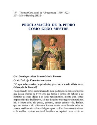 19º – Thomaz Cavalcanti de Albuquerque (1919-1922)
20º – Mario Behring (1922-
PROCLAMAÇÃO DE D. PEDRO
COMO GRÃO MESTRE
Gal. Domingos Alves Branco Muniz Barreto
Orad. Da Loja Commércio e Artes
“O que sabe, ensina; o prudente, governe; e o não sábio, reze.
(Marquês de Pombal)
Não podendo haver justa liberdade, nem podendo existir algum povo
que possa chamar-se livre sem que tenha o direito de petição e de
exprimir as suas idéias e os seus pensamentos, direito que, sendo
imprescritível e inalienável, só nos Estados onde rege o despotismo,
não é respeitado; não posso, portanto, temer perante vós, Senhor,
que em tantas e tão diferentes formas tendes manifestado todos os
vossos assíduos desvelos e fadigas a prol da liberdade constitucional
e da melhor ventura nacional brasilica, o exprimir sem receio os
 