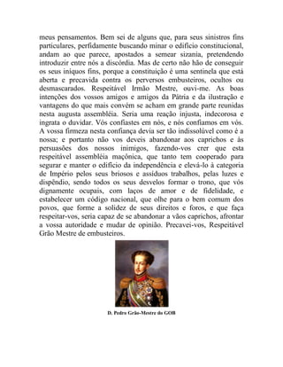meus pensamentos. Bem sei de alguns que, para seus sinistros fins
particulares, perfidamente buscando minar o edifício constitucional,
andam ao que parece, apostados a semear sizania, pretendendo
introduzir entre nós a discórdia. Mas de certo não hão de conseguir
os seus iníquos fins, porque a constituição é uma sentinela que está
aberta e precavida contra os perversos embusteiros, ocultos ou
desmascarados. Respeitável Irmão Mestre, ouvi-me. As boas
intenções dos vossos amigos e amigos da Pátria e da ilustração e
vantagens do que mais convém se acham em grande parte reunidas
nesta augusta assembléia. Seria uma reação injusta, indecorosa e
ingrata o duvidar. Vós confiastes em nós, e nós confiamos em vós.
A vossa firmeza nesta confiança devia ser tão indissolúvel como é a
nossa; e portanto não vos deveis abandonar aos caprichos e às
persuasões dos nossos inimigos, fazendo-vos crer que esta
respeitável assembléia maçônica, que tanto tem cooperado para
segurar e manter o edifício da independência e elevá-lo à categoria
de Império pelos seus briosos e assíduos trabalhos, pelas luzes e
dispêndio, sendo todos os seus desvelos formar o trono, que vós
dignamente ocupais, com laços de amor e de fidelidade, e
estabelecer um código nacional, que olhe para o bem comum dos
povos, que forme a solidez de seus direitos e foros, e que faça
respeitar-vos, seria capaz de se abandonar a vãos caprichos, afrontar
a vossa autoridade e mudar de opinião. Precavei-vos, Respeitável
Grão Mestre de embusteiros.
D. Pedro Grão-Mestre do GOB
 