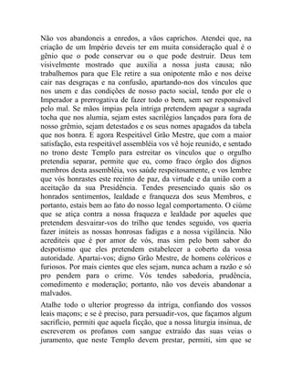 Não vos abandoneis a enredos, a vãos caprichos. Atendei que, na
criação de um Império deveis ter em muita consideração qual é o
gênio que o pode conservar ou o que pode destruir. Deus tem
visivelmente mostrado que auxilia a nossa justa causa; não
trabalhemos para que Ele retire a sua onipotente mão e nos deixe
cair nas desgraças e na confusão, apartando-nos dos vínculos que
nos unem e das condições de nosso pacto social, tendo por ele o
Imperador a prerrogativa de fazer todo o bem, sem ser responsável
pelo mal. Se mãos ímpias pela intriga pretendem apagar a sagrada
tocha que nos alumia, sejam estes sacrilégios lançados para fora de
nosso grêmio, sejam detestados e os seus nomes apagados da tabela
que nos honra. E agora Respeitável Grão Mestre, que com a maior
satisfação, esta respeitável assembléia vos vê hoje reunido, e sentado
no trono deste Templo para estreitar os vínculos que o orgulho
pretendia separar, permite que eu, como fraco órgão dos dignos
membros desta assembléia, vos saúde respeitosamente, e vos lembre
que vós honrastes este recinto de paz, da virtude e da união com a
aceitação da sua Presidência. Tendes presenciado quais são os
honrados sentimentos, lealdade e franqueza dos seus Membros, e
portanto, estais bem ao fato do nosso legal comportamento. O ciúme
que se atiça contra a nossa fraqueza e lealdade por aqueles que
pretendem desvairar-vos do trilho que tendes seguido, vos queria
fazer inúteis as nossas honrosas fadigas e a nossa vigilância. Não
acrediteis que é por amor de vós, mas sim pelo bom sabor do
despotismo que eles pretendem estabelecer a coberto da vossa
autoridade. Apartai-vos; digno Grão Mestre, de homens coléricos e
furiosos. Por mais cientes que eles sejam, nunca acham a razão e só
pro pendem para o crime. Vós tendes sabedoria, prudência,
comedimento e moderação; portanto, não vos deveis abandonar a
malvados.
Atalhe todo o ulterior progresso da intriga, confiando dos vossos
leais maçons; e se é preciso, para persuadir-vos, que façamos algum
sacrifício, permiti que aquela ficção, que a nossa liturgia insinua, de
escreverem os profanos com sangue extraído das suas veias o
juramento, que neste Templo devem prestar, permiti, sim que se
 