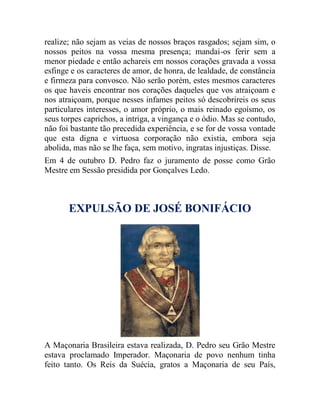 realize; não sejam as veias de nossos braços rasgados; sejam sim, o
nossos peitos na vossa mesma presença; mandai-os ferir sem a
menor piedade e então achareis em nossos corações gravada a vossa
esfinge e os caracteres de amor, de honra, de lealdade, de constância
e firmeza para convosco. Não serão porém, estes mesmos caracteres
os que haveis encontrar nos corações daqueles que vos atraiçoam e
nos atraiçoam, porque nesses infames peitos só descobrireis os seus
particulares interesses, o amor próprio, o mais reinado egoísmo, os
seus torpes caprichos, a intriga, a vingança e o ódio. Mas se contudo,
não foi bastante tão precedida experiência, e se for de vossa vontade
que esta digna e virtuosa corporação não existia, embora seja
abolida, mas não se lhe faça, sem motivo, ingratas injustiças. Disse.
Em 4 de outubro D. Pedro faz o juramento de posse como Grão
Mestre em Sessão presidida por Gonçalves Ledo.
EXPULSÃO DE JOSÉ BONIFÁCIO
A Maçonaria Brasileira estava realizada, D. Pedro seu Grão Mestre
estava proclamado Imperador. Maçonaria de povo nenhum tinha
feito tanto. Os Reis da Suécia, gratos a Maçonaria de seu País,
 