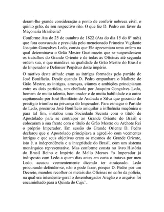 deram-lhe grande consideração a ponto de conferir nobreza civil, o
quinto grão, de seu respectivo rito. O que fez D. Pedro em favor da
Maçonaria Brasileira?
Conforme Ata de 25 de outubro de 1822 (Ata do dia 15 do 8º mês)
que fora convocada e presidida pelo mencionado Primeiro Vigilante
Joaquim Gonçalves Ledo, consta que Ele apresentara uma ordem na
qual determinava o Grão Mestre Guatimozin que se suspendessem
os trabalhos do Grande Oriente e de todas as Oficinas até segunda
ordem sua, o que mandava na qualidade de Grão Mestre do Brasil e
de Imperador e Defensor Perpétuo deste império.
O motivo desta atitude eram as intrigas formadas pelo partido de
José Bonifácio. Desde quando D. Pedro empunhara o Malhete de
Grão Mestre, as intrigas, ameaças, ciúmes e ambições principiaram
entre os dois partidos, um chefiado por Joaquim Gonçalves Ledo,
homem de muito talento, bom orador e de muita habilidade e o outro
capitaneado por José Bonifácio de Andrada e Silva que gozando de
prestígio triunfou na privança do Imperador. Para esmagar o Partido
de Ledo, procurou José Bonifácio aniquilar a influência maçônica e
para tal fim, instalou uma Sociedade Secreta com o título de
Apostolado para se contrapor ao Grande Oriente do Brasil e
colocaram a sua frente com o título de Grão Mestre ou Archote Rei
o próprio Imperador. Em sessão do Grande Oriente D. Pedro
declarou que o Apostolado principiava a agredi-lo com veementes
intrigas e que seus objetivos eram os mesmos do Grande Oriente,
isto é, a independência e a integridade do Brasil, com um sistema
monárquico representativo. Mas conforme consta no livro História
do Brasil Reino e Império de Mello Moraes “o Imperador já
indisposto com Ledo a quem dias antes em carta o tratava por meu
Ledo, acusou veementemente dizendo ter atraiçoado. Ledo
procurando defender-se, não o pode fazer, porque D. Pedro por um
Decreto, mandou recolher os metais das Oficinas no cofre da polícia,
na qual era intendente-geral o desembargador Aragão e o arquivo foi
encaminhado para a Quinta do Caju”.
 