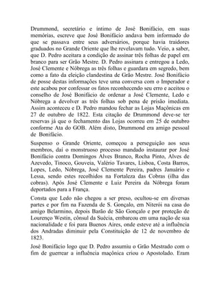 Drummond, secretário e íntimo de José Bonifácio, em suas
memórias, escreve que José Bonifácio andava bem informado do
que se passava entre seus adversários, porque havia traidores
graduados no Grande Oriente que lhe revelavam tudo. Veio, a saber,
que D. Pedro aceitara a condição de assinar três folhas de papel em
branco para ser Grão Mestre. D. Pedro assinara e entregou a Ledo,
José Clemente e Nóbrega as três folhas e guardara em segredo, bem
como a fato da eleição clandestina de Grão Mestre. José Bonifácio
de posse destas informações teve uma conversa com o Imperador e
este acabou por confessar os fatos reconhecendo seu erro e aceitou o
conselho de José Bonifácio de ordenar a José Clemente, Ledo e
Nóbrega a devolver as três folhas sob pena de prisão imediata.
Assim aconteceu e D. Pedro mandou fechar as Lojas Maçônicas em
27 de outubro de 1822. Esta citação de Drummond deve-se ter
reservas já que o fechamento das Lojas ocorreu em 25 de outubro
conforme Ata do GOB. Além disto, Drummond era amigo pessoal
de Bonifácio.
Suspenso o Grande Oriente, começou a perseguição aos seus
membros, daí o monstruoso processo mandado instaurar por José
Bonifácio contra Domingos Alves Branco, Rocha Pinto, Alves de
Azevedo, Tinoco, Gouveia, Valério Tavares, Lisboa, Costa Barros,
Lopes, Ledo, Nóbrega, José Clemente Pereira, padres Januário e
Lessa, sendo estes recolhidos na Fortaleza das Cobras (ilha das
cobras). Após José Clemente e Luiz Pereira da Nóbrega foram
deportados para a França.
Consta que Ledo não chegou a ser preso, ocultou-se em diversas
partes e por fim na Fazenda de S. Gonçalo, em Niterói na casa do
amigo Belarmino, depois Barão de São Gonçalo e por proteção de
Lourenço Westin, cônsul da Suécia, embarcou em uma nação de sua
nacionalidade e foi para Buenos Aires, onde esteve até a influência
dos Andradas diminuir pela Constituição de 12 de novembro de
1823.
José Bonifácio logo que D. Pedro assumiu o Grão Mestrado com o
fim de guerrear a influência maçônica criou o Apostolado. Eram
 