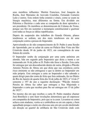 seus membros influentes: Martim Francisco, José Joaquim da
Rocha, José Marianno de Azevedo Coutinho, Fernando Carneiro
Leão e outros. Esta ordem tinha estatuto e sinais, como se usam na
liturgia maçônica, mas diferentes na forma. Era dividido em
Palestras e Decúrias e cada uma se compunha de doze apóstolos e
um presidente. Os membros se denominavam de Colunas do Trono,
porque seu fim era sustentar a monarquia constitucional e guerrear
com todas as forças as idéias republicanas.
Depois da suspensão dos trabalhos do Grande Oriente, planos
tenebrosos se urdiam, um dos mais tenebrosos era de uma
conjuração contra a pessoa do Imperador.
Aproveitando-se do não comparecimento de D. Pedro à uma Sessão
do Apostolado, por se achar de cama no Palácio Boa Vista em São
Cristóvão desde 30 de junho de 1823, em conseqüência de uma
fratura de costela.
O Imperador soube da conjuração por uma carta anônima em
alemão, lida em segredo pela Imperatriz que dizia a trama a ser
instaurada em 16 de julho se D. Pedro não fosse a Sessão. Esta carta
foi entregue por um desconhecido dentro de outra, dirigida a Plácido
Antonio Pereira de Abreu em que dizia que sua existência corria
risco eminente se não entregasse o que ia dentro ao Imperador em
mão própria. Este entregou a carta ao Imperador e não sabendo a
quem dirigir para dar conta do feito que fora ordenado, fez no Diário
do Rio de Janeiro de quarta feira dia 16 de julho de 1823, nº 14 do 2º
semestre e 197 do ano a seguinte declaração: “Plácido Antonio
Pereira de Abreu faz saber que entregou a Sua Majestade o
Imperador a carta que recebeu para lhe ser entregue em 15 de julho
de 1823”.
No mesmo dia em que recebeu a carta D. Pedro mandou chamar
José Bonifácio e sem fazer revelações determinou que ali esperasse
em companhia da Imperatriz, pois que se ia curar. Levantou-se como
achava com ataduras, vestiu-se e embrulhou-se em um capote, e bem
agasalhado porque a noite era chuvosa saiu em um cavalo desferrado
em direção ao quartel de artilharia de São Cristóvão onde com
 