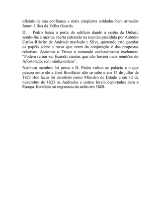oficiais de sua confiança e mais cinqüenta soldados bem armados
foram à Rua da Velha Guarda.
D. Pedro bateu a porta do edifício dando a senha da Ordem,
sendo-lhe a mesma aberta entrando na reunião presidida por Antonio
Carlos Ribeiro de Andrada machado e Silva, querendo este guardar
os papéis sobre a mesa que eram da conjuração e das propostas
relativas. Assumiu o Trono e tomando conhecimento exclamou:
“Podem retirar-se, ficando cientes que não haverá mais reuniões do
Apostolado, sem minha ordem”.
Nenhum membro foi preso e D. Pedro voltou ao palácio e o que
passou entre ele e José Bonifácio não se sabe e em 17 de julho de
1823 Bonifácio foi demitido como Ministro de Estado e em 12 de
novembro de 1823 os Andradas e outros foram deportados para a
Europa. Bonifácio só regressou do exílio em 1829.
 
