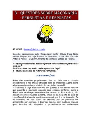 JB NEWS - jbnews@floripa.com.br
Questão apresentada pelo Respeitável Irmão Otávio Foss Neto,
Mestre Maçom da Loja Estrela de Morretes, 3.159, Rito Escocês
Antigo e Aceito – GOB/PR, Oriente de Morretes, Estado do Paraná.
1 – Qual procedimento adotado por um Irmão atrasado para entrar
em Loja?
2 – Como deve um Irmão pedir a palavra e Loja?
3 – Qual a serventia do Altar dos Perfumes?
CONSIDERAÇÕES:
Antes das questões propriamente ditas eu diria que o primeiro
procedimento é não chegar atrasado para os Trabalhos. Agora, como
a boca entorta conforme o hábito do cachimbo, vamos lá:
1 – Estando a Loja aberta no Rito em questão e não sendo visitante
que aguarda o momento propício para entrada conforme exara a
Ritual este, se chegar atrasado e tiver acesso ao Átrio e ainda, não
estiver presente o Guarda Externo, então ele dá na porta da Sala da
Loja (Templo) a bateria maçônica universal que é a de Aprendiz. Se
no momento ele não puder ser atendido por um processo em
andamento, por exemplo, o Cobridor Interno, sem qualquer anúncio
(para também não atrapalhar o procedimento em andamento)
 