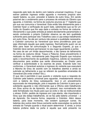 responde pelo lado de dentro com bateria universal maçônica. O que
estiver pedindo ingresso então aguarda o momento propício sem
repetir bateria, ou pior, proceder à bateria de outro Grau. Em sendo
possível dar o andamento para o processo de entrada do Obreiro que
aguarda, o Cobridor, na forma de costume anuncia ao 1° Vigilante que
por sua vez comunica o Venerável. Este então fala diretamente para o
Cobridor fazer a verificação de quem bate, salientando que se for um
Irmão do Quadro que lhe seja dada a entrada na forma de costume.
Obviamente o que pede entrada já estará devidamente paramentado e
sendo conhecido o próprio Cobridor observa se ele tem qualidade
suficiente para participar dos Trabalhos caso a Loja esteja trabalhando
em outro Grau. Se ele por ventura não possuir a qualidade necessária,
o Cobridor comunica ao Venerável que toma providência para que
seja informado àquele que pede ingresso. Normalmente quem vai ao
Átrio para fazer tal comunicação é o Segundo Experto, já que o
Cobridor deve sempre permanecer no seu lugar (guardando a porta).
No caso de ser um Irmão desconhecido, o ato carece do telhamento
na forma de costume (Sinal, Toque e Palavra). Esse procedimento é
realizado no Átrio, normalmente pelo Segundo Experto que inclusive
após o reconhecimento da qualidade maçônica, solicita se necessário
documentos para análise que serão direcionados ao Orador para
verificar a autenticidade e os exames de praxe. Estando tudo nos
conformes, o Venerável autoriza o ingresso do visitante que executará
a Marcha do Grau de acordo com os trabalhos abertos e ainda se
submete ao telhamento a que se referem às questões emanadas do
Venerável (De onde vindes? Etc.).
O que não é permitido é que quando o visitante ouve a resposta do
Cobridor pela bateria universal para aguardar, imediatamente retruca
com a bateria do Grau subsequente. Isso é um procedimento
equivocado de interpretação, pois a resposta do Cobridor é para que o
solicitante aguarde e não informando que a Oficina está trabalhando
em Grau acima do de Aprendiz. An passant, isso normalmente não
está formalizado nos rituais para que se evite e não se institucionalize
o atraso. Enfim, pedido de ingresso em Loja aberta, não importando o
Grau que ela esteja trabalhando, só se faz pela bateria universal – a
de Aprendiz. Da mesma forma, responde o Cobridor. Além dessa
bateria, para esse momento, não existem quaisquer outras. As
baterias dos outros dois Graus somente serão executadas na porta de
entrada do Templo quando o ritual assim determinar. E ainda, a única
bateria profana dada na porta é aquela que está presente na
 
