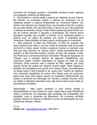 cerimônia de Iniciação quando o Candidato (profano) pede ingresso
nos augustos mistérios da Maçonaria.
2 – No Ocidente o obreiro pede a palavra ao Vigilante da sua Coluna.
No Oriente, os presentes pedem a palavra ao Venerável. Já os
Vigilantes pedem a palavra diretamente ao Venerável Mestre. Um
obreiro nas Colunas que desejar fazer uso da palavra dá com a palma
da sua mão direita uma pancada sobre o dorso da sua mão esquerda
e estende levemente o braço e mão direita espalmada para frente num
ato de chamar atenção e aguarda a autorização. Da mesma forma
procedem aqueles que ocupam o Oriente. Já os Vigilantes pedem a
palavra com um golpe de malhete que assim é entendido pelo
Venerável. Estes também só falam após a autorização do Venerável.
3 – Boa pergunta. O Altar dos Perfumes, no Rito em questão não
serve mesmo para nada e, no meu modo de entender está ali só para
confundir e induzir certos Irmãos a queimar incenso ou acender uma
vela que eles chamam de “chama votiva”. Esses procedimentos não
existem no Rito Escocês Antigo e Aceito. Ao bem da verdade, o Altar
dos Perfumes e remanescente dos chamados “Rituais de Sagração de
Templo” que é produto distinto de algumas Obediências que
costumam sagrar (conferir dignidade) ao espaço da Sala da Loja
(Templo). Esse costume não é original do Rito, todavia, por força
desses rituais ele acaba por adquirir amparo legal. Outro aspecto é
também da miscelânea que ocorre com nossos rituais, principalmente
no Brasil onde o Rito Escocês é às vezes uma “colcha de retalhos”
com costumes ritualísticos de outros ritos. Nesse caso em particular,
penso que esse Altar pegou carona na ritualística Adonhiramita que
possui a cerimônia de inensação do Templo e acabou ficando como
um objeto e elemento decorativo que não serve mesmo para nada no
escocesismo simbólico.
Observação – Não quero contestar e nem induzir Irmãos a
desrespeitarem os seus rituais em vigor, sejam eles a qual Obediência
venha a pertencer. As respostas aqui exaradas são embasadas nas
tradições, usos e costumes da Maçonaria. Os conceitos emitidos
apenas induzem os leitores à reflexão e nunca ao desrespeito às Leis.
Cumpra-se sempre o Ritual.
T.F.A.
PEDRO JUK - jukirm@hotmail.com - SET/2011.
 
