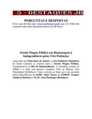 PERGUNTAS E RESPOSTAS
Envie suas dúvidas para jbnews@floripa.com.br que o Ir. Pedro Juk
responde tudo sobre Maçonaria através do JB News.
Sessão Magna Pública em Homenagem à
Independência pelas Três Potências
Logo mais no Clube Doze de Agosto, as três Potências Maçônicas
de Santa Catarina se reúnem para a Sessão Magna Pública,
Comemorativa ao Dia da Independência. A cerimônia começa às
20h00 e o traje será passeio completo. Para os Maçons com
Paramentos Simbólicos. Veja o convite ao final, que vem assinado
pelos Grão-Mestres do GOSC Alaor Tissot, do GOB/SC Wagner
Sandoval Barbosa e GLSC, José Domingos Rodrigues.
 