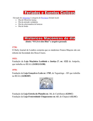Elevação do Amazonas à categoria de Província (feriado local)
 Dia do Oficial de Justiça
 Dia da amizade verdadeira
 Dia da colecionadora de bonecas
 Dia do Irmão
(fonte: “O Livro dos Dias” e arquivo pessoal)
1730:
O Daily Journal de Londres comenta que os modernos Franco-Maçons são um
rebento da Sociedade dos Rosa-Cruzes.
1933:
Fundação da Loja Maçônica Lealdade e Justiça 2ª. nr. 1222 de Anápolis,
que trabalha no REAA (GOEG/GOB)
1970:
Fundação da Loja Gonçalves Ledo nr. 1785, de Taguatinga – DF que trabalha
no REAA (GOB/DF)
Fundação da Loja Estrela do Planalto nr. 14, de Curitibanos (GOSC)
Fundação da Loja Fraternidade Chapecoense nr. 63, de Chapecó (GLSC)
 