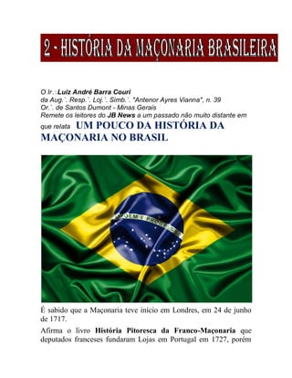 O IrLuiz André Barra Couri
da Aug.`. Resp.`. Loj.`. Simb.`. "Antenor Ayres Vianna", n. 39
Or.`. de Santos Dumont - Minas Gerais
Remete os leitores do JB News a um passado não muito distante em
que relata UM POUCO DA HISTÓRIA DA
MAÇONARIA NO BRASIL
É sabido que a Maçonaria teve início em Londres, em 24 de junho
de 1717.
Afirma o livro História Pitoresca da Franco-Maçonaria que
deputados franceses fundaram Lojas em Portugal em 1727, porém
 