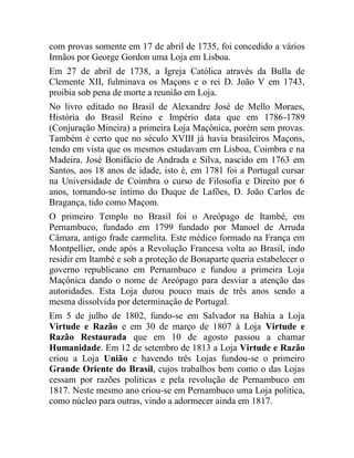 com provas somente em 17 de abril de 1735, foi concedido a vários
Irmãos por George Gordon uma Loja em Lisboa.
Em 27 de abril de 1738, a Igreja Católica através da Bulla de
Clemente XII, fulminava os Maçons e o rei D. João V em 1743,
proibia sob pena de morte a reunião em Loja.
No livro editado no Brasil de Alexandre José de Mello Moraes,
História do Brasil Reino e Império data que em 1786-1789
(Conjuração Mineira) a primeira Loja Maçônica, porém sem provas.
Também é certo que no século XVIII já havia brasileiros Maçons,
tendo em vista que os mesmos estudavam em Lisboa, Coimbra e na
Madeira. José Bonifácio de Andrada e Silva, nascido em 1763 em
Santos, aos 18 anos de idade, isto é, em 1781 foi a Portugal cursar
na Universidade de Coimbra o curso de Filosofia e Direito por 6
anos, tornando-se íntimo do Duque de Lafões, D. João Carlos de
Bragança, tido como Maçom.
O primeiro Templo no Brasil foi o Areópago de Itambé, em
Pernambuco, fundado em 1799 fundado por Manoel de Arruda
Câmara, antigo frade carmelita. Este médico formado na França em
Montpellier, onde após a Revolução Francesa volta ao Brasil, indo
residir em Itambé e sob a proteção de Bonaparte queria estabelecer o
governo republicano em Pernambuco e fundou a primeira Loja
Maçônica dando o nome de Areópago para desviar a atenção das
autoridades. Esta Loja durou pouco mais de três anos sendo a
mesma dissolvida por determinação de Portugal.
Em 5 de julho de 1802, fundo-se em Salvador na Bahia a Loja
Virtude e Razão e em 30 de março de 1807 à Loja Virtude e
Razão Restaurada que em 10 de agosto passou a chamar
Humanidade. Em 12 de setembro de 1813 a Loja Virtude e Razão
criou a Loja União e havendo três Lojas fundou-se o primeiro
Grande Oriente do Brasil, cujos trabalhos bem como o das Lojas
cessam por razões políticas e pela revolução de Pernambuco em
1817. Neste mesmo ano criou-se em Pernambuco uma Loja política,
como núcleo para outras, vindo a adormecer ainda em 1817.
 