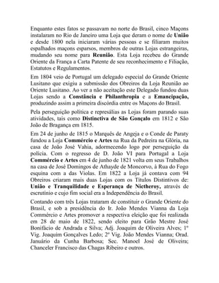 Enquanto estes fatos se passavam no norte do Brasil, cinco Maçons
instalaram no Rio de Janeiro uma Loja que deram o nome de União
e desde 1800 nela iniciaram várias pessoas e se filiaram muitos
espalhados maçons esparsos, membros de outras Lojas estrangeiras,
mudando seu nome para Reunião. Esta Loja recebeu do Grande
Oriente da França a Carta Patente de seu reconhecimento e Filiação,
Estatutos e Regulamentos.
Em 1804 veio de Portugal um delegado especial do Grande Oriente
Lusitano que exigiu a submissão dos Obreiros da Loja Reunião ao
Oriente Lusitano. Ao ver a não aceitação este Delegado fundou duas
Lojas sendo a Constância e Philanthropia e a Emancipação,
produzindo assim a primeira discórdia entre os Maçons do Brasil.
Pela perseguição política e represálias as Lojas foram parando suas
atividades, tais como Distinctiva de São Gonçalo em 1812 e São
João de Bragança em 1815.
Em 24 de junho de 1815 o Marquês de Angeja e o Conde de Paraty
fundou a Loja Commércio e Artes na Rua da Pedreira na Glória, na
casa de João José Vahia, adormecendo logo por perseguição da
polícia. Com o regresso de D. João VI para Portugal a Loja
Commércio e Artes em 4 de junho de 1821 volta em seus Trabalhos
na casa de José Domingos de Athayde de Moncorvo, à Rua do Fogo
esquina com a das Violas. Em 1822 a Loja já contava com 94
Obreiros criaram mais duas Lojas com os Títulos Distintivos de:
União e Tranquilidade e Esperança de Nictheroy, através de
escrutínio e cujo fim social era a Independência do Brasil.
Contando com três Lojas trataram de constituir o Grande Oriente do
Brasil, e sob a presidência do Ir. João Mendes Vianna da Loja
Commércio e Artes promover a respectiva eleição que foi realizada
em 28 de maio de 1822, sendo eleito para Grão Mestre José
Bonifácio de Andrada e Silva; Adj. Joaquim de Oliveira Alves; 1º
Vig. Joaquim Gonçalves Ledo; 2º Vig. João Mendes Vianna; Orad.
Januário da Cunha Barbosa; Sec. Manoel José de Oliveira;
Chanceler Francisco das Chagas Ribeiro e outros.
 