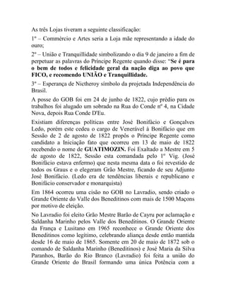 As três Lojas tiveram a seguinte classificação:
1º – Commércio e Artes seria a Loja mãe representando a idade do
ouro;
2º – União e Tranquillidade simbolizando o dia 9 de janeiro a fim de
perpetuar as palavras do Príncipe Regente quando disse: “Se é para
o bem de todos e felicidade geral da nação diga ao povo que
FICO, e recomendo UNIÃO e Tranquillidade.
3º – Esperança de Nictheroy símbolo da projetada Independência do
Brasil.
A posse do GOB foi em 24 de junho de 1822, cujo prédio para os
trabalhos foi alugado um sobrado na Rua do Conde nº 4, na Cidade
Nova, depois Rua Conde D'Eu.
Existiam diferenças políticas entre José Bonifácio e Gonçalves
Ledo, porém este cedeu o cargo de Venerável à Bonifácio que em
Sessão de 2 de agosto de 1822 propôs o Príncipe Regente como
candidato a Iniciação fato que ocorreu em 13 de maio de 1822
recebendo o nome de GUATIMOZIN. Foi Exaltado a Mestre em 5
de agosto de 1822, Sessão esta comandada pelo 1º Vig. (José
Bonifácio estava enfermo) que nesta mesma data o foi revestido de
todos os Graus e o elegeram Grão Mestre, ficando de seu Adjunto
José Bonifácio. (Ledo era de tendências liberais e republicano e
Bonifácio conservador e monarquista)
Em 1864 ocorreu uma cisão no GOB no Lavradio, sendo criado o
Grande Oriente do Valle dos Beneditinos com mais de 1500 Maçons
por motivo de eleição.
No Lavradio foi eleito Grão Mestre Barão de Cayru por aclamação e
Saldanha Marinho pelos Valle dos Beneditinos. O Grande Oriente
da França e Lusitano em 1965 reconhece o Grande Oriente dos
Beneditinos como legítimo, celebrando aliança desde então mantida
desde 16 de maio de 1865. Somente em 20 de maio de 1872 sob o
comando de Saldanha Marinho (Beneditinos) e José Maria da Silva
Paranhos, Barão do Rio Branco (Lavradio) foi feita a união do
Grande Oriente do Brasil formando uma única Potência com a
 