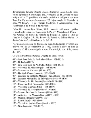 denominação Grande Oriente Unido e Supremo Conselho do Brasil
tendo a primeira Constituição em 27 de julho de 1872 onde em seus
artigos 4º e 5º proibiam discussão política e religiosa em seus
Templos. Formavam a Maçonaria 122 Lojas, sendo 68 Capitulares,
onde 99 REAA, 11 do Francês Moderno, 9 Adonhiramita 1 de
Hamburgo, 1 do York e 1 de Adoção.
Delas 51 eram dos Beneditinos, 31 do Lavradio e 40 novas erguidas.
O quadro de Lojas era: Amazonas 1; Pará 7; Maranhão 4; Ceará 1;
Rio Grande do Norte 2; Paraíba 1; Sergipe 2; Bahia 5; Rio de
Janeiro 8; Capital 25; São Paulo 16; Paraná 4; Minas Gerais 13,
Santa Catarina 2; e Rio Grande do Sul 17.
Nova separação entre os dois ocorre quando da eleição e voltam a se
unirem em 21 de dezembro de 1882, ficando a sede na Rua do
Lavradio nº 83 e promulgada a nova Constituição em 18 de janeiro
de 1883.
Os Grãos Mestres do Grande Oriente do Brasil foram:
01º – José Bonifácio de Andrada e Silva (1821-1822)
02º – D. Pedro (1822)
03º – José Bonifácio de Andrada e Silva (1831-1838)
04º – Visconde de Albuquerque (1838-1850)
05º – Marquês de Abrantes (1850-1863)
06º – Barão de Cayru (Lavradio 1863-1865)
07º – Joaquim de Saldanha Marinho (Beneditinos 1863-1883)
08º – Joaquim Marcellino de Brito (Lavradio 1865-1870)
09º – Visconde de Rio Branco (Lavradio 1870-1880)
10º – Francisco José Cardoso Jr (1880-1885)
11º – Visconde Vieira da Silva (1885-1889)
12º – Visconde de Javry (interino 1889-1890)
13º – Manoel Deodoro da Fonseca (1890-1891)
14º – Antonio J. De Macedo Soares (1891-1901)
15º – Quintino Bocayuva (1901-1904)
16º – Lauro Sodré (1904-1906)
17º – Veríssimo José da Costa (interino 1917)
18º – Nilo Peçanha (1917-1919)
 