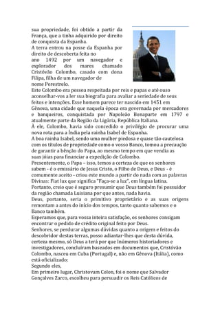 sua propriedade, foi obtido a partir da
França, que a tinha adquirido por direito
de conquista da Espanha.
A terra entrou na posse da Espanha por
direito de descoberta feita no
ano 1492 por um navegador e
explorador dos mares chamado
Cristóvão Colombo, casado com dona
Filipa, filha de um navegador de
nome Perestrelo.
Este Colombo era pessoa respeitada por reis e papas e até ouso
aconselhar-vos a ler sua biografia para avaliar a seriedade de seus
feitos e intenções. Esse homem parece ter nascido em 1451 em
Gênova, uma cidade que naquela época era governada por mercadores
e banqueiros, conquistada por Napoleão Bonaparte em 1797 e
atualmente parte da Região da Ligúria, República Italiana.
À ele, Colombo, havia sido concedido o privilégio de procurar uma
nova rota para a Índia pela rainha Isabel de Espanha.
A boa rainha Isabel, sendo uma mulher piedosa e quase tão cautelosa
com os títulos de propriedade como o vosso Banco, tomou a precaução
de garantir a bênção do Papa, ao mesmo tempo em que vendia as
suas jóias para financiar a expedição de Colombo.
Presentemente, o Papa – isso, temos a certeza de que os senhores
sabem - é o emissário de Jesus Cristo, o Filho de Deus, e Deus - é
comumente aceito - criou este mundo a partir do nada com as palavras
Divinas: Fiat lux que significa "Faça-se a luz", em língua latina.
Portanto, creio que é seguro presumir que Deus também foi possuidor
da região chamada Luisiana por que antes, nada havia.
Deus, portanto, seria o primitivo proprietário e as suas origens
remontam a antes do início dos tempos, tanto quanto sabemos e o
Banco também.
Esperamos que, para vossa inteira satisfação, os senhores consigam
encontrar o pedido de crédito original feito por Deus.
Senhores, se perdurar algumas dúvidas quanto a origem e feitos do
descobridor destas terras, posso adiantar-lhes que desta dúvida,
certeza mesmo, só Deus a terá por que Inúmeros historiadores e
investigadores, concluíram baseados em documentos que, Cristóvão
Colombo, nasceu em Cuba (Portugal) e, não em Gênova (Itália), como
está oficializado:
Segundo eles,
Em primeiro lugar, Christovam Colon, foi o nome que Salvador
Gonçalves Zarco, escolheu para persuadir os Reis Católicos de
 