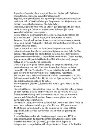 Espanha, a financiar-lhe a viagem à Rota das Índias, pelo Ocidente,
escondendo assim a sua verdadeira identidade.
Segundo, este pseudônimo não aparece por acaso, porque Cristóvão
está associado a São Cristóvão, que é o protetor dos Viajantes (existe
inclusive uma ilha batizada de São Cristóvão).
Cristóvão, que também deriva de Cristo, que propaga a fé, por onde
anda, acresce que Cristo, está associado a Salvador (1º nome
verdadeiro do ilustre navegador).
Colon, porque é a abreviatura de colono e derivado do símbolo das
suas assinaturas"." ( Duas aspas, com dois pontos no meio).
Terceiro, Salvador Gonçalves Zarco, está devidamente comprovado,
nasceu em Cuba ( Portugal) e, é filho ilegítimo do Duque de Beja e de
Isabel Gonçalves Zarco.
Quarto, era prática usual na época, os navegadores darem às
primeiras terras descobertas, nomes religiosos, no caso dele, foi São
Salvador (Bahamas), por coincidência ou talvez não, deriva do seu
primeiro nome verdadeiro, a segunda batizou de Cuba (Terra Natal) e,
seguidamente Hispaniola (Haiti e República Dominicana), porque
estava ao serviço da Coroa Espanhola.
Quinto, a "paixão" pelos mares, estava no sangue da família Zarco,
nomeadamente em, João Gonçalves Zarco, descobridor de Porto
Santo (1418), com Tristão Vaz Teixeira e da Ilha da Madeira (1419),
com o sogro de "Christovam Colon", Bartolomeu Perestrelo.
Por fim, em sexto, existem ilhas nas Caraíbas, com referência a Cuba
(além da mencionada Cuba; São Vicente, na época existia a Capela de
São Vicente, da então aldeia de Cuba).
Posteriormente (Sec-XVI), foi edificada a atual Igreja Matriz de São
Vicente.
São coincidências (pseudônimo, nome das ilhas, família nobre e ligada
ao mar, habitou e casou em Porto Santo, ilha que fica na Rota das
Índias pelo Ocidente), mais do que suficientes, para estarmos em
presença de Salvador Gonçalves Zarco e, conseqüentemente do
português Christovam Colon.
Christovam Colon, morreu em Valladolid (Espanha) em 1506, tendo os
seus ossos sido transladados, para Sevilha em 1509, contudo em
1544, foram para a Catedral de São Domingos, na época colônia
espanhola, satisfazendo a pretensão testamental do prestigiado
navegador.
A odisséia das ossadas não ficaria por aqui, porque em 1795, os
espanhóis tiveram de deixar São Domingos, tendo os ossos sido
transferidos para Cuba (Havana), para em 1898, depois da
independência daquela ilha, sido depositados na Catedral de Sevilha.
 