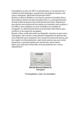 Coincidência ou não, em 1877, os dominicanos, ao reconstruírem a
Catedral de São Domingos, encontraram um pequeno túmulo, com
ossos e intitulado “Almirante Christovam Colon".
Existem na Ilha da Madeira e nos Açores, pessoas da famílias Zarco,
descendentes diretos de João Gonçalves Zarco e, conseqüentemente
da mãe (Isabel Gonçalves Zarco) de Christovam Colon, disponíveis
para darem uma amostra do seu cabelo aos cientistas, para analisar o
seu DNA e, para comparar os seus resultados nas ossadas do
navegador, se, efetivamente forem as pretensões deste Banco para
certificar-se da origem do navegador.
Quanto a Deus, ainda não tenho sua biografia, somente sei que caso a
conseguisse, até o maior e mais potente computador do planeta não
seria suficiente para comportar um resumo do resumo da mesma, por
isso sugiro-vos educadamente e após muito pensar, que, por serem
banqueiros e, portanto poderosos, tentem por vossos meios.
Agora, que está tudo esclarecido, será que podemos ter o nosso
empréstimo? "
Barack Hussein Obama II,
Advogado
*O empréstimo, claro, foi concedido.*
 