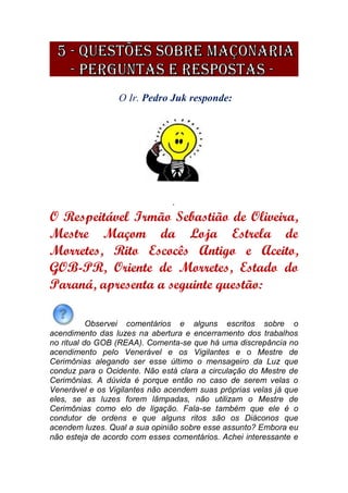 O Ir. Pedro Juk responde:
.
O Respeitável Irmão Sebastião de Oliveira,
Mestre Maçom da Loja Estrela de
Morretes, Rito Escocês Antigo e Aceito,
GOB-PR, Oriente de Morretes, Estado do
Paraná, apresenta a seguinte questão:
Observei comentários e alguns escritos sobre o
acendimento das luzes na abertura e encerramento dos trabalhos
no ritual do GOB (REAA). Comenta-se que há uma discrepância no
acendimento pelo Venerável e os Vigilantes e o Mestre de
Cerimônias alegando ser esse último o mensageiro da Luz que
conduz para o Ocidente. Não está clara a circulação do Mestre de
Cerimônias. A dúvida é porque então no caso de serem velas o
Venerável e os Vigilantes não acendem suas próprias velas já que
eles, se as luzes forem lâmpadas, não utilizam o Mestre de
Cerimônias como elo de ligação. Fala-se também que ele é o
condutor de ordens e que alguns ritos são os Diáconos que
acendem luzes. Qual a sua opinião sobre esse assunto? Embora eu
não esteja de acordo com esses comentários. Achei interessante e
 