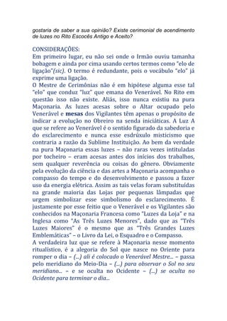 gostaria de saber a sua opinião? Existe cerimonial de acendimento
de luzes no Rito Escocês Antigo e Aceito?
CONSIDERAÇÕES:
Em primeiro lugar, eu não sei onde o Irmão ouviu tamanha
bobagem e ainda por cima usando certos termos como “elo de
ligação”(sic). O termo é redundante, pois o vocábulo “elo” já
exprime uma ligação.
O Mestre de Cerimônias não é em hipótese alguma esse tal
“elo” que conduz “luz” que emana do Venerável. No Rito em
questão isso não existe. Aliás, isso nunca existiu na pura
Maçonaria. As luzes acesas sobre o Altar ocupado pelo
Venerável e mesas dos Vigilantes têm apenas o propósito de
indicar a evolução no Obreiro na senda iniciáticas. A Luz A
que se refere ao Venerável é o sentido figurado da sabedoria e
do esclarecimento e nunca esse esdrúxulo misticismo que
contraria a razão da Sublime Instituição. Ao bem da verdade
na pura Maçonaria essas luzes – não raras vezes intituladas
por tocheiro – eram acesas antes dos inícios dos trabalhos,
sem qualquer reverência ou coisas do gênero. Obviamente
pela evolução da ciência e das artes a Maçonaria acompanha o
compasso do tempo e do desenvolvimento e passou a fazer
uso da energia elétrica. Assim as tais velas foram substituídas
na grande maioria das Lojas por pequenas lâmpadas que
urgem simbolizar esse simbolismo do esclarecimento. É
justamente por esse feitio que o Venerável e os Vigilantes são
conhecidos na Maçonaria Francesa como “Luzes da Loja” e na
Inglesa como “As Três Luzes Menores”, dado que as “Três
Luzes Maiores” é o mesmo que as “Três Grandes Luzes
Emblemáticas” – o Livro da Lei, o Esquadro e o Compasso.
A verdadeira luz que se refere à Maçonaria nesse momento
ritualístico, é a alegoria do Sol que nasce no Oriente para
romper o dia – (...) ali é colocado o Venerável Mestre... – passa
pelo meridiano do Meio-Dia – (...) para observar o Sol no seu
meridiano... – e se oculta no Ocidente – (...) se oculta no
Ocidente para terminar o dia...
 