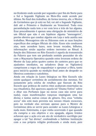 no Ocidente onde acende por segundo e por fim do Norte para
o Sul o Segundo Vigilante no Meio-Dia onde acende por
último. No final dos trabalhos, de forma inversa, ele, o Mestre
de Cerimônias que já está no Sul, vai até o Segundo Vigilante,
dali até o Primeiro e finalmente ao Venerável. Toda essa
perambulação nada tem a ver com leva e trás de luz alguma.
Esse procedimento é apenas uma obrigação de ministério de
um Oficial que não é em hipótese alguma “mensageiro”,
porém obreiro que conduz alguém em Loja e nela auxilia nos
trabalhos. Mensageiros são os Diáconos com as suas funções
específicas dos antigos Oficiais de chão. Esses não conduzem
atas, nem acendem luzes, nem levam recados, bilhetes,
informações senão aquelas ordens inerentes ao Ritual. A
função dos Diáconos no Rito Escocês é aquela da transmissão
da Palavra que tem um profundo sentido possuidor de elo
com a Maçonaria Operativa quando estes levavam ordens do
Mestre da Loja pelos quatro cantos do canteiro para que os
ajudantes imediatos, ou zeladores (hoje os Vigilantes)
cumprissem a regra de esquadrejar e aprumar a Obra, tanto
para iniciá-la quando na medição final antes de despedir os
Obreiros contentes e satisfeitos.
Ainda em relação às Luzes litúrgicas no Rito Escocês não
existe qualquer cerimônia de acendimento das mesmas. Foi
justamente pela colcha de retalhos que fizeram do Rito
Escocês que práticas de outros ritos acabaram enxertadas na
sua ritualística. Daí apareceu aquela tal “Chama Votiva” sobre
o Altar nos Perfumes (que no nosso caso não serve para
nada), cujas manifestações rançosas impingiam uma luz
divina e tantas outras coisas do gênero. Ora, essa “velinha
acesa” não está mais prevista nos nossos rituais escoceses,
pois na verdade elas serviam apenas para o Mestre de
Cerimônias dela se servir para acender as Luzes Litúrgicas e
nada mais. Entretanto, o que vinha ocorrendo é que quando
ela cumpria o seu objetivo e era apagada, alguns Irmãos
achavam que a ação era um ato de verdadeiro sacrilégio por
apagar a tal “luz divina”, confundindo a Sublime Instituição
com a sua própria religião professada e ainda mais, pois
 