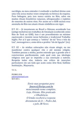 sacrilégio, no meu entender é confundir o inefável divino com
uma vela acesa muitas vezes comprada na birosca da esquina.
Pura bobagem, pois isso nunca existiu no Rito, salvo em
muitos rituais brasileiros rançosos, ultrapassados e repletos
de enxertos de outros ritos. Por assim ser o GOB excluiu essa
anomalia do Rito nos atuais rituais simbólicos em vigor.
E.T. 01 – Já inventaram no Brasil o Diácono acendendo Luz
(antigo tocheiro) nos trabalhos de Emulação (conhecido como
Rito de York no GOB). Isso é um procedimento no mínimo
equivocado e inexiste nesse belíssimo e tradicional Trabalho
Inglês. Por aí é que começa a “estória” do tal “leva e trás da
Luz”, mensageiros e, como diria o profeta “elo de ligação” (sic).
E.T. 02 – As minhas colocações não visam atingir, ou me
manifestar contra qualquer rito e até mesmo religião.
Também possuo a minha, porém entendo que a grande arte é
convivermos pacificamente, cada qual com sua ideologia
religiosa sem que se imponha a sua convicção a outrem.
Respeito todas elas, todavia sou crítico de inserções
particulares em um todo que acato como Arte Real, Sublime
Instituição... Maçonaria.
T.F.A.
PEDRO JUK
jukirm@hotmail.com
SET/2011.
Envie suas perguntas para
jbnews@floripa.com.br
mencionando nome completo,
Loja, Oriente, Rito praticado
e Obediência.
O Irmão receberá a resposta
diretamente do Ir Pedro Juk,
e pelo JB News.
 