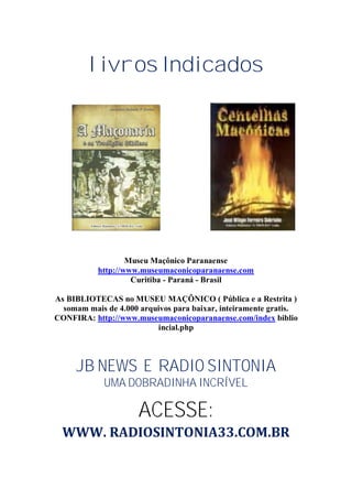 livros Indicados
Museu Maçônico Paranaense
http://www.museumaconicoparanaense.com
Curitiba - Paraná - Brasil
As BIBLIOTECAS no MUSEU MAÇÔNICO ( Pública e a Restrita )
somam mais de 4.000 arquivos para baixar, inteiramente gratis.
CONFIRA: http://www.museumaconicoparanaense.com/index biblio
incial.php
JB NEWS E RADIO SINTONIA
UMA DOBRADINHA INCRÍVEL
ACESSE:
WWW. RADIOSINTONIA33.COM.BR
 