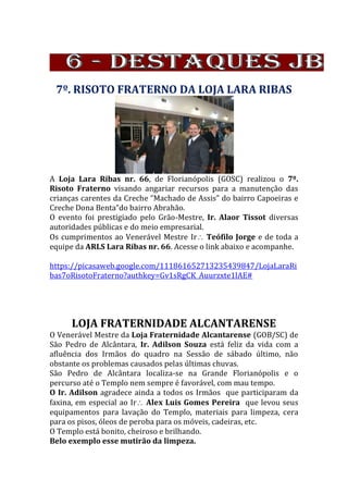 7º. RISOTO FRATERNO DA LOJA LARA RIBAS
A Loja Lara Ribas nr. 66, de Florianópolis (GOSC) realizou o 7º.
Risoto Fraterno visando angariar recursos para a manutenção das
crianças carentes da Creche “Machado de Assis” do bairro Capoeiras e
Creche Dona Benta”do bairro Abrahão.
O evento foi prestigiado pelo Grão-Mestre, Ir. Alaor Tissot diversas
autoridades públicas e do meio empresarial.
Os cumprimentos ao Venerável Mestre Ir Teófilo Jorge e de toda a
equipe da ARLS Lara Ribas nr. 66. Acesse o link abaixo e acompanhe.
https://picasaweb.google.com/111861652713235439847/LojaLaraRi
bas7oRisotoFraterno?authkey=Gv1sRgCK_Auurzxte1lAE#
LOJA FRATERNIDADE ALCANTARENSE
O Venerável Mestre da Loja Fraternidade Alcantarense (GOB/SC) de
São Pedro de Alcântara, Ir. Adilson Souza está feliz da vida com a
afluência dos Irmãos do quadro na Sessão de sábado último, não
obstante os problemas causados pelas últimas chuvas.
São Pedro de Alcântara localiza-se na Grande Florianópolis e o
percurso até o Templo nem sempre é favorável, com mau tempo.
O Ir. Adilson agradece ainda a todos os Irmãos que participaram da
faxina, em especial ao Ir Alex Luis Gomes Pereira que levou seus
equipamentos para lavação do Templo, materiais para limpeza, cera
para os pisos, óleos de peroba para os móveis, cadeiras, etc.
O Templo está bonito, cheiroso e brilhando.
Belo exemplo esse mutirão da limpeza.
 