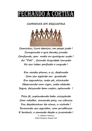 CAMINHAR EM ESQUADRIA
Caminha, livre obreiro, em passo justo !
Cumprindo o que dantes jurado
Confiante, sem medo ou qualquer susto !
Ao “PAI” , Grande Arquiteto louvado
No seu labor porfiado e augusto !
Em vereda plana, a si, destinado
Com seu espírito em quietude
Em esquadria, cada pé, alinhado
Observando com rigor, cada atitude
Segue, deixando bom rastro, aplanado !
Pela fé, suplantando toda vicissitude
Com retidão, vencendo pois, na ciência
Faz desabrochar da alma, a virtude !
Rumando seu seguidor, com prudência
E brotará, o semeado desde a juventude !
Ir. Adilson Zotovici
ARLS Chequer Nassif-169
 