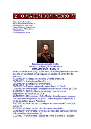 Sérgio Quirino Guimarães
ARLS Presidente Roosevelt 025
Segundas-feiras, Templo 801
Palácio Maçônico - Grande Loja
Belo Horizonte - Minas Gerais
0 xx 8853-2969
quirino@roosevelt.org.br
Saudações estimado Irmão,
voltando de Portugal, falarei sobre
O MAÇOM DOM PEDRO IV
Antes de iniciar este artigo é preciso a recapitulação história daquilo
que me levou a fazer uma pesquisa em Lisboa no último fim de
semana:
17/06/1822 = Fundação do Grande Oriente Brasiliano.
02/08/1822 = Iniciação de Dom Pedro I.
05/08/1822 = Exaltação de Dom Pedro I.
07/09/1822 = Proclamação da Independência do Brasil.
04/10/1822 = Dom Pedro I empossado como Grão-Mestre do GOB.
21/10/1822 = O Grão-Mestre (Imperador) manda que se
suspendam os trabalhos do GOB
25/10/1822 = O Imperador (Grão-Mestre) decreta o encerramento
das atividades maçônicas no Brasil. Vários maçons são presos, o
Irmão Ledo foge para a Argentina.
25/03/1823 = O Apostolado consegue aprovar a nova Constituição
Brasileira.
23/07/1823 = O Apostolado é violentamente fechado.
20/10/1823 = Dom Pedro I proíbe as sociedades secretas do Brasil,
sob pena de morte ou de exílio.
07/04/1831 = Dom Pedro I abdica do Trono e retorna a Portugal.
 