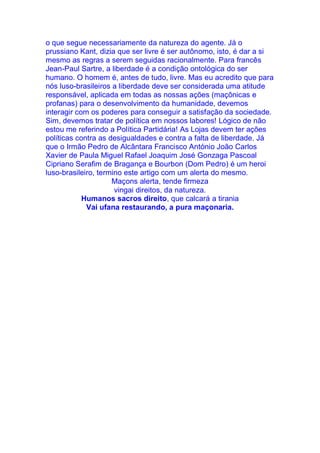 o que segue necessariamente da natureza do agente. Já o
prussiano Kant, dizia que ser livre é ser autônomo, isto, é dar a si
mesmo as regras a serem seguidas racionalmente. Para francês
Jean-Paul Sartre, a liberdade é a condição ontológica do ser
humano. O homem é, antes de tudo, livre. Mas eu acredito que para
nós luso-brasileiros a liberdade deve ser considerada uma atitude
responsável, aplicada em todas as nossas ações (maçônicas e
profanas) para o desenvolvimento da humanidade, devemos
interagir com os poderes para conseguir a satisfação da sociedade.
Sim, devemos tratar de política em nossos labores! Lógico de não
estou me referindo a Política Partidária! As Lojas devem ter ações
políticas contra as desigualdades e contra a falta de liberdade. Já
que o Irmão Pedro de Alcântara Francisco António João Carlos
Xavier de Paula Miguel Rafael Joaquim José Gonzaga Pascoal
Cipriano Serafim de Bragança e Bourbon (Dom Pedro) é um heroi
luso-brasileiro, termino este artigo com um alerta do mesmo.
Maçons alerta, tende firmeza
vingai direitos, da natureza.
Humanos sacros direito, que calcará a tirania
Vai ufana restaurando, a pura maçonaria.
 