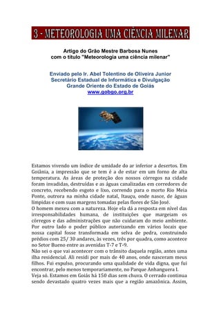 Artigo do Grão Mestre Barbosa Nunes
com o título "Meteorologia uma ciência milenar"
Enviado pelo Ir. Abel Tolentino de Oliveira Junior
Secretário Estadual de Informática e Divulgação
Grande Oriente do Estado de Goiás
www.gobgo.org.br
Estamos vivendo um índice de umidade do ar inferior a desertos. Em
Goiânia, a impressão que se tem é a de estar em um forno de alta
temperatura. As áreas de proteção dos nossos córregos na cidade
foram invadidas, destruídas e as águas canalizadas em corredores de
concreto, recebendo esgoto e lixo, correndo para o morto Rio Meia
Ponte, outrora na minha cidade natal, Itauçu, onde nasce, de águas
límpidas e com suas margens tomadas pelas flores de São José.
O homem mexeu com a natureza. Hoje ela dá a resposta em nível das
irresponsabilidades humana, de instituições que margeiam os
córregos e das administrações que não cuidaram do meio ambiente.
Por outro lado o poder público autorizando em vários locais que
nossa capital fosse transformada em selva de pedra, construindo
prédios com 25/ 30 andares, às vezes, três por quadra, como acontece
no Setor Bueno entre as avenidas T-7 e T-9.
Não sei o que vai acontecer com o trânsito daquela região, antes uma
ilha residencial. Ali residi por mais de 40 anos, onde nasceram meus
filhos. Fui expulso, procurando uma qualidade de vida digna, que fui
encontrar, pelo menos temporariamente, no Parque Anhanguera I.
Veja só. Estamos em Goiás há 150 dias sem chuva. O cerrado continua
sendo devastado quatro vezes mais que a região amazônica. Assim,
 