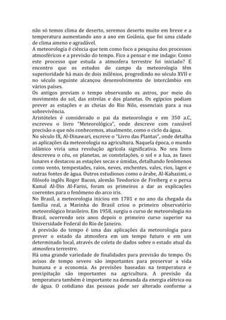 não só temos clima de deserto, seremos deserto muito em breve e a
temperatura aumentando ano a ano em Goiânia, que foi uma cidade
de clima ameno e agradável.
A meteorologia é ciência que tem como foco a pesquisa dos processos
atmosféricos e a previsão do tempo. Fico a pensar e me indago: Como
este processo que estuda a atmosfera terrestre foi iniciado? E
encontro que os estudos do campo da meteorologia têm
superioridade há mais de dois milênios, progredindo no século XVII e
no século seguinte alcançou desenvolvimento de intercâmbio em
vários países.
Os antigos previam o tempo observando os astros, por meio do
movimento do sol, das estrelas e dos planetas. Os egípcios podiam
prever as estações e as cheias do Rio Nilo, essenciais para a sua
sobrevivência.
Aristóteles é considerado o pai da meteorologia e em 350 a.C,
escreveu o livro “Meteorológica”, onde descreve com razoável
precisão o que nós conhecemos, atualmente, como o ciclo da água.
No século IX, Al-Dinawari, escreve o “Livro das Plantas”, onde detalha
as aplicações da meteorologia na agricultura. Naquela época, o mundo
islâmico vivia uma revolução agrícola significativa. No seu livro
descreveu o céu, os planetas, as constelações, o sol e a lua, as fases
lunares e destacou as estações secas e úmidas, detalhando fenômenos
como vento, tempestades, raios, neves, enchentes, vales, rios, lagos e
outras fontes de água. Outros estudiosos como o árabe, Al-Kahazimi, o
filósofo inglês Roger Bacon, alemão Teodorico de Freiberg e o persa
Kamal Al-Din Al-Farisi, foram os primeiros a dar as explicações
coerentes para o fenômeno do arco iris.
No Brasil, a meteorologia iniciou em 1781 e no ano da chegada da
família real, a Marinha do Brasil criou o primeiro observatório
meteorológico brasileiro. Em 1958, surgiu o curso de meteorologia no
Brasil, ocorrendo seis anos depois o primeiro curso superior na
Universidade Federal do Rio de Janeiro.
A previsão do tempo é uma das aplicações da meteorologia para
prever o estado da atmosfera em um tempo futuro e em um
determinado local, através de coleta de dados sobre o estado atual da
atmosfera terrestre.
Há uma grande variedade de finalidades para previsão do tempo. Os
avisos de tempo severo são importantes para preservar a vida
humana e a economia. As previsões baseadas na temperatura e
precipitação são importantes na agricultura. A previsão da
temperatura também é importante na demanda da energia elétrica ou
de água. O cotidiano das pessoas pode ser alterado conforme a
 