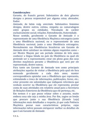 Considerações:
Garante, do francês garant. Substantivo de dois gêneros
designa a pessoa responsável por alguma coisa; abonador,
fiador.
Amizade, do latim vulg. amicitate. Substantivo feminino
designa, dentre outros, estima, simpatia ou camaradagem
entre grupos ou entidades. Vinculação de caráter
exclusivamente social; relações. Entendimento, fraternidade.
Nesse sentido, geralmente o Garante de Amizade é o
representante de uma Obediência Maçônica estrangeira junto
a uma Obediência nacional, ou o representante de uma
Obediência nacional, junto a uma Obediência estrangeira.
Normalmente nas Obediências brasileiras um Garante de
Amizade deve satisfazer no mínimo alguns requisitos como –
ser Mestre Maçom por um período mínimo de três anos;
conhecer a língua falada no país da Obediência na qual ele
pretende ser o representante; estar em pleno gozo dos seus
direitos maçônicos perante a Obediência que será por ele
representada, dentre outras.
Para tanto um Garante de Amizade tem como principais
atribuições aquelas de visitar a Obediência pela qual ele fora
nomeado geralmente a cada dois anos; manter
correspondência epistolar com a Obediência que representa,
estimulando a troca de informações, publicações, livros, etc.;
estar presente em solenidades que indiquem relevância que
venham ocorrer na Obediência que ele representa; prestar
conta de suas atividades em relatório anual para a Secretaria
de Relações Exteriores da Obediência que ele pertença, etc.
Em termos é o que posso relatar sobre o assunto, muito
embora essa não seja a minha área. Por fim, sugiro ao Irmão
que procure junto a sua Obediência (Grande Loja)
informações mais detalhadas a respeito, já que cada Potência
Maçônica possui suas características próprias, cujas
informações talvez possam enriquecer melhor os detalhes do
que é um Garante de Amizade
T.F.A.
 