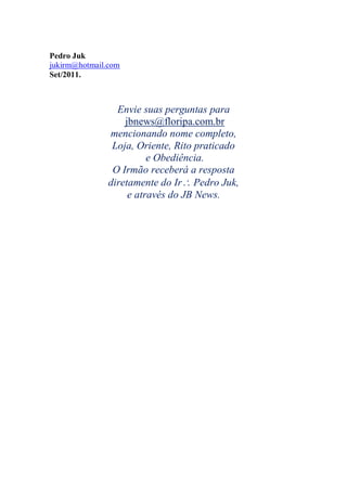 Pedro Juk
jukirm@hotmail.com
Set/2011.
Envie suas perguntas para
jbnews@floripa.com.br
mencionando nome completo,
Loja, Oriente, Rito praticado
e Obediência.
O Irmão receberá a resposta
diretamente do Ir Pedro Juk,
e através do JB News.
 