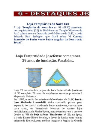 Loja Templários da Nova Era
A Loja Templários da Nova Era nr. 91 (GLSC) apresenta
nesta quinta-feira (22) às 20h00 em seu Templo “Obreiros da
Paz”, palestra com o Deputado do Grã-Mestre da GLSC, Ir. João
Eduardo Noal Berbigier, que falará sobre “O Correto
Exercício do Poder como Pedra Angular da Construção
Social”.
Loja Fraternidade Josefense comemora
29 anos de fundação. Parabéns.
Hoje, 22 de setembro, a querida Loja Fraternidade Josefense
nº 30 completa 29 anos de excelentes serviços prestados à
Maçonaria Universal.
Em 1982, o então Sereníssimo Grão-Mestre da GLSC, Irmão
José Abelardo Lunardelli, tinha concluído planos para
expansão horizontal da Grande Loja catarinense, convocando,
para tanto, os Veneráveis Mestres de quatro lojas
jurisdicionadas de Florianópolis, para coordenarem o projeto.
Coube ao VM da Loja Alferes Tiradentes nº 20, na época
o Irmão Fausto Nilton Botelho, o dever de fundar uma loja no
oriente de São José, para melhor integrar a Região da Grande
 
