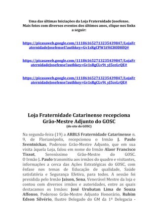 Uma das últimas Iniciações da Loja Fraternidade Josefense.
Mais fotos com diversos eventos dos últimos anos, clique nos links
a seguir:
https://picasaweb.google.com/111861652713235439847/LojaFr
aternidadeJosefenseI?authkey=Gv1sRgCPW1t9iC8ODHfQ#
https://picasaweb.google.com/111861652713235439847/LojaFr
aternidadeJosefense?authkey=Gv1sRgCLv9t_yJ5ceLrQE#
https://picasaweb.google.com/111861652713235439847/LojaFr
aternidadeJosefense?authkey=Gv1sRgCLv9t_yJ5ceLrQE#
Loja Fraternidade Catarinense recepciona
Grão-Mestre Adjunto do GOSC
(do site do GOSC)
Na segunda-feira (19) a ARBLS Fraternidade Catarinense n.
9, de Florianópolis, recepcionou o Irmão J. Paulo
Sventnickas, Poderoso Grão-Mestre Adjunto, que em sua
visita àquela Loja, falou em nome do Irmão Alaor Francisco
Tissot, Sereníssimo Grão-Mestre do GOSC.
O Irmão J. Paulo transmitiu aos irmãos do quadro e visitantes,
informações a cerca das Ações Estratégicas do GOSC, com
ênfase nos temas de Educação de qualidade, Saúde
satisfatória e Segurança Efetiva, para todos. A sessão foi
presidida pelo Irmão Jaison, Sena, Venerável Mestre da loja e
contou com diversos irmãos e autoridades, entre as quais
destacamos os Irmãos: José Urubatan Lima de Souza
Affonso, Poderoso Grão-Mestre Adjunto Honorário, Rubim
Edson Sílvério, Ilustre Delegado do GM da 1ª Delegacia -
 