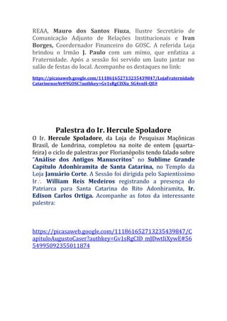 REAA, Mauro dos Santos Fiuza, Ilustre Secretário de
Comunicação Adjunto de Relações Institucionais e Ivan
Borges, Coordernador Financeiro do GOSC. A referida Loja
brindou o Irmão J. Paulo com um mímo, que enfatiza a
Fraternidade. Após a sessão foi servido um lauto jantar no
salão de festas do local. Acompanhe os destaques no link:
https://picasaweb.google.com/111861652713235439847/LojaFraternidade
CatarinenseNr09GOSC?authkey=Gv1sRgCISXu_SG4vnH-QE#
Palestra do Ir. Hercule Spoladore
O Ir. Hercule Spoladore, da Loja de Pesquisas Maçônicas
Brasil, de Londrina, completou na noite de ontem (quarta-
feira) o ciclo de palestras por Florianópolis tendo falado sobre
“Análise dos Antigos Manuscritos” no Sublime Grande
Capítulo Adonhiramita de Santa Catarina, no Templo da
Loja Januário Corte. A Sessão foi dirigida pelo Sapientíssimo
Ir William Reis Medeiros registrando a presença do
Patriarca para Santa Catarina do Rito Adonhiramita, Ir.
Edison Carlos Ortiga. Acompanhe as fotos da interessante
palestra:
https://picasaweb.google.com/111861652713235439847/C
apituloAugustoCaser?authkey=Gv1sRgCID_mJDwtIiXywE#56
54995092355011874
 