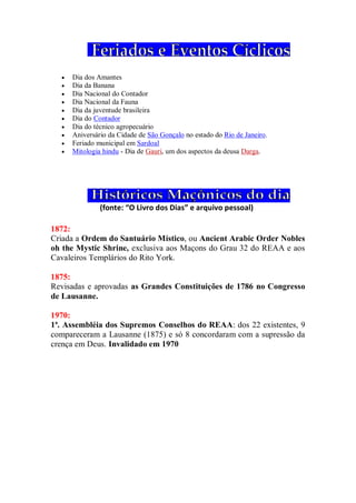 Dia dos Amantes
 Dia da Banana
 Dia Nacional do Contador
 Dia Nacional da Fauna
 Dia da juventude brasileira
 Dia do Contador
 Dia do técnico agropecuário
 Aniversário da Cidade de São Gonçalo no estado do Rio de Janeiro.
 Feriado municipal em Sardoal
 Mitologia hindu - Dia de Gauri, um dos aspectos da deusa Darga.
(fonte: “O Livro dos Dias” e arquivo pessoal)
1872:
Criada a Ordem do Santuário Místico, ou Ancient Arabic Order Nobles
oh the Mystic Shrine, exclusiva aos Maçons do Grau 32 do REAA e aos
Cavaleiros Templários do Rito York.
1875:
Revisadas e aprovadas as Grandes Constituições de 1786 no Congresso
de Lausanne.
1970:
1ª. Assembléia dos Supremos Conselhos do REAA: dos 22 existentes, 9
compareceram a Lausanne (1875) e só 8 concordaram com a supressão da
crença em Deus. Invalidado em 1970
 