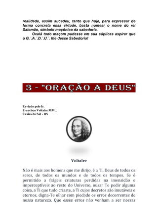 realidade, assim sucedeu, tanto que hoje, para expressar de
forma concreta essa virtude, basta nomear o nome do rei
Salomão, símbolo maçônico da sabedoria.
Oxalá todo maçom pudesse em sua súplicas aspirar que
o G.´.A.´.D.´.U.´. lhe desse Sabedoria!
Enviado pelo Ir.
Francisco Voltaire MM
Caxias do Sul - RS
Voltaire
Não é mais aos homens que me dirijo, é a Ti, Deus de todos os
seres, de todos os mundos e de todos os tempos. Se é
permitido a frágeis criaturas perdidas na imensidão e
imperceptíveis ao resto do Universo, ousar Te pedir alguma
coisa, a Ti que tudo criaste, a Ti cujos decretos são imutáveis e
eternos, digna-Te olhar com piedade os erros decorrentes de
nossa natureza. Que esses erros não venham a ser nossas
 