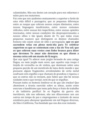 calamidades. Não nos destes um coração para nos odiarmos e
mãos para nos matarmos.
Faz com que nos ajudemos mutuamente a suportar o fardo de
uma vida difícil e passageira; que as pequenas diferenças
entre as roupas que cobrem nossos corpos diminutos, entre
nossas linguagens insuficientes, entre nossos costumes
ridículos, entre nossas leis imperfeitas, entre nossas opiniões
insensatas, entre nossas condições tão desproporcionadas a
nossos olhos e tão iguais diante de Ti; que todas essas
pequenas nuances que distinguem os átomos chamados
homens não sejam sinais de ódio e perseguição; que os que
ascendem velas em pleno meio-dia para Te celebrar
suportem os que se contentam com a luz do Teu sol; que
os que cobrem suas vestes com linho branco para dizer
que devemos Te amar não detestem os que dizem a
mesma coisa sob um manto de lã negra.
Que seja igual Te adorar num jargão formado de uma antiga
língua, ou num jargão mais novo; que aqueles cuja roupa é
tinjida de vermelho ou de violeta, que dominam sobre uma
pequena porção de um montículo de lama deste mundo e que
possuem alguns fragmentos arredondados de certo metal
usufruam sem orgulho o que chamam de grandeza e riqueza, e
que os outros não os invejem, pois Sabes que não há nessas
vaidades nem o que invejar, nem do que se orgulhar.
Possam todos os homens lembrar-se de que são irmãos! Que
abominem a tirania exercida sobre as almas, assim como
execram o banditismo que toma pela força o fruto do trabalho
e da indústria pacífica! Se os flagelos da guerra são
inevitáveis, não nos odiemos, não nos dilaceremos uns aos
outros em tempo de paz e empreguemos o instante de nossa
existência para abençoar igualmente em mil línguas diversas,
do Sião à Califórnia, Tua bondade que nos deu esse instante.
 
