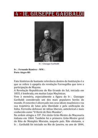 Ir.'. Giuseppe Garibaldi
Ir Fernando Ramirez - MM
Porto Alegre-RS
Fato histórico de bastante relevância dentro da Instituição é o
que se refere à epopéia da revolução Farroupilha que teve a
participação de Maçons.
A Revolução Republicana do Rio Grande do Sul, iniciada em
1835, é lembrada, em muitas Lojas Maçônicas.
Vem à memória, especialmente a figura do Ir Giuseppe
Garibaldi considerado um dos mais populares heróis do
mundo. O conceito é alicerçado nos seus ideais maçônicos e na
sua trajetória de lutas pela liberdade e pela unificação da
Itália. Ferrenho defensor de idéias liberais, anticlerical e mais
conhecido como "O Herói de Dois Mundos".
Na ordem atingiu o 33º. Foi eleito Grão-Mestre da Maçonaria
italiana em 1864. Também foi o primeiro Grão-Mestre geral
do Rito de Memphis Misraïm, naquele país. Não obstante, o
Ir Garibaldi foi iniciado no Rio de Janeiro, no ano de 1844,
 