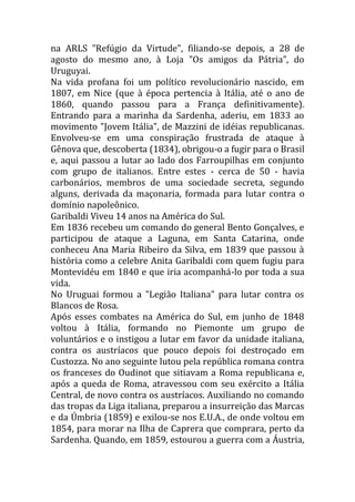 na ARLS "Refúgio da Virtude", filiando-se depois, a 28 de
agosto do mesmo ano, à Loja "Os amigos da Pátria", do
Uruguyai.
Na vida profana foi um político revolucionário nascido, em
1807, em Nice (que à época pertencia à Itália, até o ano de
1860, quando passou para a França definitivamente).
Entrando para a marinha da Sardenha, aderiu, em 1833 ao
movimento "Jovem Itália", de Mazzini de idéias republicanas.
Envolveu-se em uma conspiração frustrada de ataque à
Gênova que, descoberta (1834), obrigou-o a fugir para o Brasil
e, aqui passou a lutar ao lado dos Farroupilhas em conjunto
com grupo de italianos. Entre estes - cerca de 50 - havia
carbonários, membros de uma sociedade secreta, segundo
alguns, derivada da maçonaria, formada para lutar contra o
domínio napoleônico.
Garibaldi Viveu 14 anos na América do Sul.
Em 1836 recebeu um comando do general Bento Gonçalves, e
participou de ataque a Laguna, em Santa Catarina, onde
conheceu Ana Maria Ribeiro da Silva, em 1839 que passou à
história como a celebre Anita Garibaldi com quem fugiu para
Montevidéu em 1840 e que iria acompanhá-lo por toda a sua
vida.
No Uruguai formou a "Legião Italiana" para lutar contra os
Blancos de Rosa.
Após esses combates na América do Sul, em junho de 1848
voltou à Itália, formando no Piemonte um grupo de
voluntários e o instigou a lutar em favor da unidade italiana,
contra os austríacos que pouco depois foi destroçado em
Custozza. No ano seguinte lutou pela república romana contra
os franceses do Oudinot que sitiavam a Roma republicana e,
após a queda de Roma, atravessou com seu exército a Itália
Central, de novo contra os austríacos. Auxiliando no comando
das tropas da Liga italiana, preparou a insurreição das Marcas
e da Úmbria (1859) e exilou-se nos E.U.A., de onde voltou em
1854, para morar na Ilha de Caprera que comprara, perto da
Sardenha. Quando, em 1859, estourou a guerra com a Áustria,
 